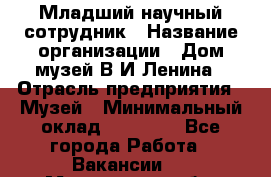 Младший научный сотрудник › Название организации ­ Дом-музей В.И.Ленина › Отрасль предприятия ­ Музей › Минимальный оклад ­ 10 000 - Все города Работа » Вакансии   . Мурманская обл.,Оленегорск г.
